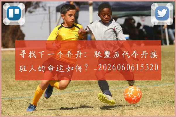 寻找下一个乔丹：联盟历代乔丹接班人的命运如何？_20260606153200