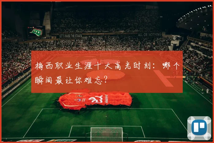 梅西职业生涯十大高光时刻：哪个瞬间最让你难忘？