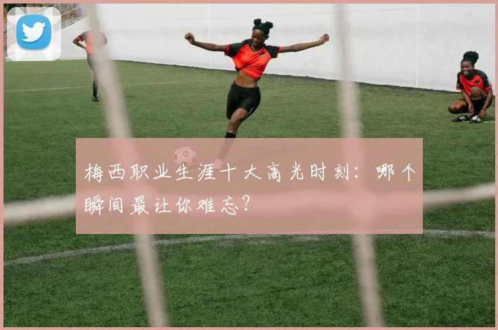 梅西职业生涯十大高光时刻：哪个瞬间最让你难忘？