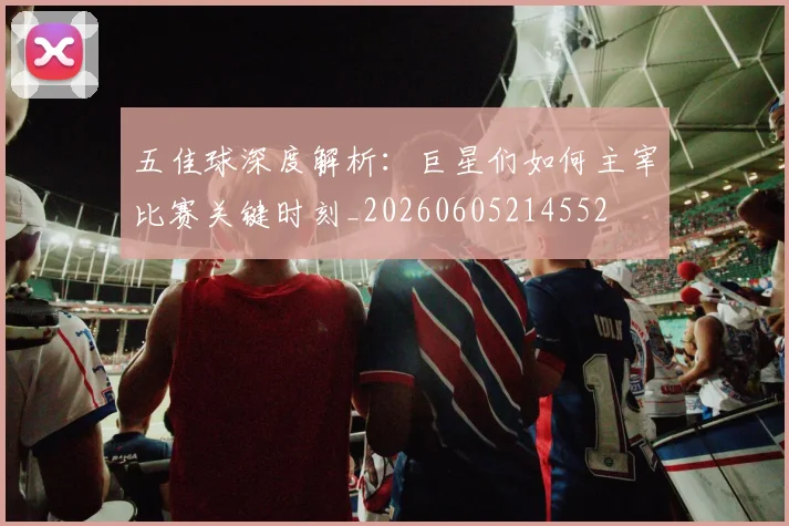 五佳球深度解析:巨星们如何主宰比赛关键时刻_20260605214552