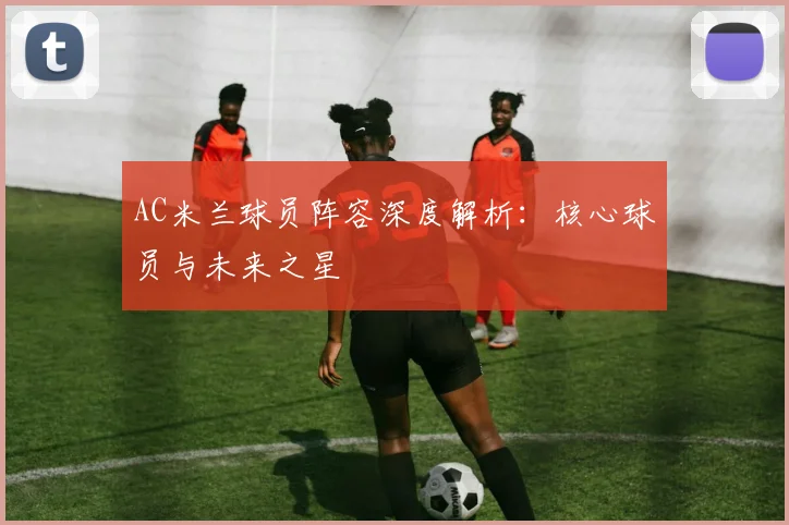 AC米兰球员阵容深度解析:核心球员与未来之星